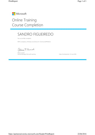 SANDRO FIGUEIREDO
Has successfully completed:
MPN Competency: Windows and Devices for Technical (MPN16022)
Online Training
Course Completion
Alison Cunard
General Manager Microsoft Learning Date of achievement: 22 June 2016
Page 1 of 1PrintReport
22/06/2016https://partneruniversity.microsoft.com/Header/PrintReport
 