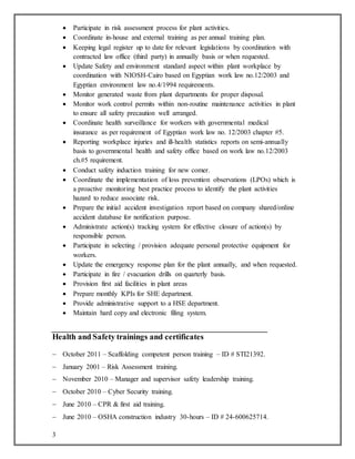 3
 Participate in risk assessment process for plant activities.
 Coordinate in-house and external training as per annual training plan.
 Keeping legal register up to date for relevant legislations by coordination with
contracted law office (third party) in annually basis or when requested.
 Update Safety and environment standard aspect within plant workplace by
coordination with NIOSH-Cairo based on Egyptian work law no.12/2003 and
Egyptian environment law no.4/1994 requirements.
 Monitor generated waste from plant departments for proper disposal.
 Monitor work control permits within non-routine maintenance activities in plant
to ensure all safety precaution well arranged.
 Coordinate health surveillance for workers with governmental medical
insurance as per requirement of Egyptian work law no. 12/2003 chapter #5.
 Reporting workplace injuries and ill-health statistics reports on semi-annually
basis to governmental health and safety office based on work law no.12/2003
ch.#5 requirement.
 Conduct safety induction training for new comer.
 Coordinate the implementation of loss prevention observations (LPOs) which is
a proactive monitoring best practice process to identify the plant activities
hazard to reduce associate risk.
 Prepare the initial accident investigation report based on company shared/online
accident database for notification purpose.
 Administrate action(s) tracking system for effective closure of action(s) by
responsible person.
 Participate in selecting / provision adequate personal protective equipment for
workers.
 Update the emergency response plan for the plant annually, and when requested.
 Participate in fire / evacuation drills on quarterly basis.
 Provision first aid facilities in plant areas
 Prepare monthly KPIs for SHE department.
 Provide administrative support to a HSE department.
 Maintain hard copy and electronic filing system.
Health and Safety trainings and certificates
 October 2011 – Scaffolding competent person training – ID # STI21392.
 January 2001 – Risk Assessment training.
 November 2010 – Manager and supervisor safety leadership training.
 October 2010 – Cyber Security training.
 June 2010 – CPR & first aid training.
 June 2010 – OSHA construction industry 30-hours – ID # 24-600625714.
 