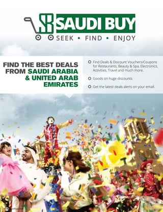 FIND THE BEST DEALS
FROM SAUDI ARABIA
& UNITED ARAB
EMIRATES
www.saudibuy.com
Find Deals & Discount Vouchers/Coupons
for Restaurants, Beauty & Spa, Electronics,
Activities, Travel and much more.
Goods on huge discounts
Get the latest deals alerts on your email.
☼
☼
☼
 