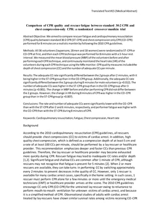 TranslatedText#15 (Medical Abstract)
Comparison of CPR quality and rescuer fatigue between standard 30:2 CPR and
chest compression-only CPR: a randomized crossover manikin trial
AbstractObjective:We aimedtocompare rescuerfatigue andcardiopulmonaryresuscitation
(CPR) qualitybetweenstandard30:2 CPR(ST-CPR) andchestcompressiononlyCPR(CO-CPR)
performedfor8 minutesona realisticmanikinbyfollowingthe 2010 CPR guidelines.
Methods:All 36 volunteers(laypersons;18men and18 women) were randomizedtoST-CPRor
CO-CPRat first,andtheneach CPR technique wasperformedfor8minuteswitha3-hour rest
interval.We measuredthe meanbloodpressure (MBP) of the volunteersbefore andafter
performingeachCPRtechnique,andcontinuouslymonitoredthe heartrate (HR) of the
volunteersduringeachCPRtechnique usingthe MRx monitor.CPRqualitymeasuresincludedthe
depthof chestcompression(CC) andthe numberof adequate CCsperminute.
Results:The adequate CCrate significantlydifferedbetweenthe 2groupsafter2 minutes,withit
beinghigherinthe ST-CPRgroupthan inthe CO-CPRgroup.Additionally,the adequate CCrate
significantlydifferedbetweenthe 2groupsduring8 minutesformale volunteers(p=0.012).The
numberof adequate CCswashigherinthe ST-CPR groupthan inthe CO-CPRgroup after3
minutes(p=0.001). The change in MBP before andafterperformingCPRdidnotdifferbetween
the 2 groups.However,the change inHR during8 minutesof CPRwas higherinthe CO-CPR
groupthan in the ST-CPRgroup(p =0.007).
Conclusions:The rate andnumberof adequate CCswere significantlylowerwiththe CO-CPR
than withthe ST-CPRafter2 and6 minutes,respectively,andperformerfatigue washigherwith
the CO-CPRthan withthe ST-CPRduring8 minutesof CPR.
Keywords:Cardiopulmonaryresuscitation,Fatigue,Chestcompression,Heartrate
Background
According to the 2010 cardiopulmonary resuscitation (CPR) guidelines, all rescuers
should provide chest compressions (CC) to victims of cardiac arrest. In addition, high
quality chest compression, which is defined as a compression depth of at least 5 cm and
a rate of at least 100 CCs per minute, should be performed by a lay rescuer or healthcare
provider. This recommendation emphasizes deeper and faster CCs than previous CPR
guidelines. Therefore, the lay rescuer or healthcare provider may become exhausted
more quickly during CPR. Rescuer fatigue may lead to inadequate CC rates and/or depth
[1,2]. Significant fatigue and shallow CCs are common after 1 minute of CPR, although
rescuers may not recognize that fatigue is present for 5 minutes [2]. When 2 or more
rescuers are available, they can take turns in performing CC by switching approximately
every 2 minutes to prevent decreases in the quality of CC. However, only 1 rescuer is
available for many cardiac arrest cases, specifically in the home setting. In such cases, 1
rescuer must perform CPR alone for a few minutes or more until the emergency medical
technicians (EMT) or healthcare provider arrives at the scene. The 2010 CPR guidelines
encourage CC-only CPR (CO-CPR) for the untrained lay rescuer owing to reluctance to
perform mouth-to-mouth ventilation for unknown victims of cardiac arrest, and because
it is a simplified method of CPR. Observational studies of adults with cardiac arrest
treated by lay rescuers have shown similar survival rates among victims receiving CO-CPR
 