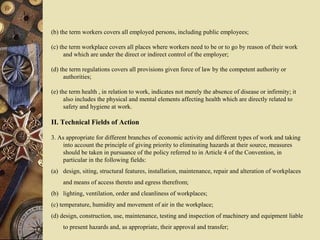 (b) the term workers covers all employed persons, including public employees;
(c) the term workplace covers all places where workers need to be or to go by reason of their work
and which are under the direct or indirect control of the employer;
(d) the term regulations covers all provisions given force of law by the competent authority or
authorities;
(e) the term health , in relation to work, indicates not merely the absence of disease or infirmity; it
also includes the physical and mental elements affecting health which are directly related to
safety and hygiene at work.
II. Technical Fields of Action
3. As appropriate for different branches of economic activity and different types of work and taking
into account the principle of giving priority to eliminating hazards at their source, measures
should be taken in pursuance of the policy referred to in Article 4 of the Convention, in
particular in the following fields:
(a) design, siting, structural features, installation, maintenance, repair and alteration of workplaces
and means of access thereto and egress therefrom;
(b) lighting, ventilation, order and cleanliness of workplaces;
(c) temperature, humidity and movement of air in the workplace;
(d) design, construction, use, maintenance, testing and inspection of machinery and equipment liable
to present hazards and, as appropriate, their approval and transfer;
 