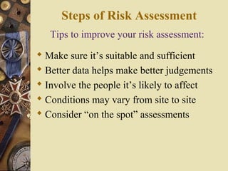 Tips to improve your risk assessment:
 Make sure it’s suitable and sufficient
 Better data helps make better judgements
 Involve the people it’s likely to affect
 Conditions may vary from site to site
 Consider “on the spot” assessments
Steps of Risk Assessment
 