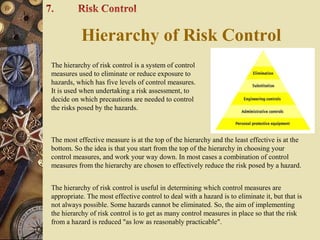 The hierarchy of risk control is a system of control
measures used to eliminate or reduce exposure to
hazards, which has five levels of control measures.
It is used when undertaking a risk assessment, to
decide on which precautions are needed to control
the risks posed by the hazards.
The most effective measure is at the top of the hierarchy and the least effective is at the
bottom. So the idea is that you start from the top of the hierarchy in choosing your
control measures, and work your way down. In most cases a combination of control
measures from the hierarchy are chosen to effectively reduce the risk posed by a hazard.
The hierarchy of risk control is useful in determining which control measures are
appropriate. The most effective control to deal with a hazard is to eliminate it, but that is
not always possible. Some hazards cannot be eliminated. So, the aim of implementing
the hierarchy of risk control is to get as many control measures in place so that the risk
from a hazard is reduced "as low as reasonably practicable".
Hierarchy of Risk Control
 