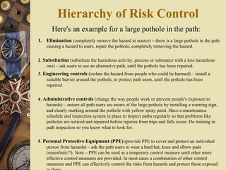 Here's an example for a large pothole in the path:
1. Elimination (completely remove the hazard at source) – there is a large pothole in the path
causing a hazard to users, repair the pothole, completely removing the hazard.
2. Substitution (substitute the hazardous activity, process or substance with a less hazardous
one) – ask users to use an alternative path, until the pothole has been repaired.
3. Engineering controls (isolate the hazard from people who could be harmed) – install a
suitable barrier around the pothole, to protect path users, until the pothole has been
repaired.
4. Administrative controls (change the way people work or prevent people's exposure to
hazards) – ensure all path users are aware of the large pothole by installing a warning sign,
and clearly marking around the pothole with yellow spray paint. Have a maintenance
schedule and inspection system in place to inspect paths regularly so that problems like
potholes are noticed and repaired before injuries from trips and falls occur. Do training in
path inspection so you know what to look for.
5. Personal Protective Equipment (PPE) (provide PPE to cover and protect an individual
person from hazards) – ask the path users to wear a hard hat, knee and elbow pads
(unrealistic!!). Note – PPE can be used as a temporary control measure until other more
effective control measures are provided. In most cases a combination of other control
measures and PPE can effectively control the risks from hazards and protect those exposed
Hierarchy of Risk Control
 