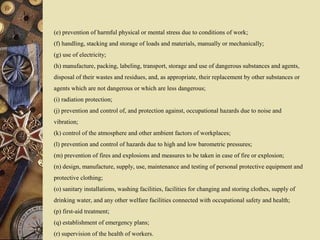 (e) prevention of harmful physical or mental stress due to conditions of work;
(f) handling, stacking and storage of loads and materials, manually or mechanically;
(g) use of electricity;
(h) manufacture, packing, labeling, transport, storage and use of dangerous substances and agents,
disposal of their wastes and residues, and, as appropriate, their replacement by other substances or
agents which are not dangerous or which are less dangerous;
(i) radiation protection;
(j) prevention and control of, and protection against, occupational hazards due to noise and
vibration;
(k) control of the atmosphere and other ambient factors of workplaces;
(l) prevention and control of hazards due to high and low barometric pressures;
(m) prevention of fires and explosions and measures to be taken in case of fire or explosion;
(n) design, manufacture, supply, use, maintenance and testing of personal protective equipment and
protective clothing;
(o) sanitary installations, washing facilities, facilities for changing and storing clothes, supply of
drinking water, and any other welfare facilities connected with occupational safety and health;
(p) first-aid treatment;
(q) establishment of emergency plans;
(r) supervision of the health of workers.
 