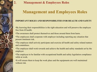 Management and Employees Roles
IMPORTANT ROLES AND RESPONSIBILITIES FOR HEALTH AND SAFETY
•By knowing their responsibilities is the right education and will preserve the employee
free from ill health.
•The awareness shall protect themselves and those around them from harm.
•The employees shall cooperate with employer including reporting any situation that
present imminent risk.
•The employee shall actively participate and exercise all health and safety related matters
and committees.
•The employee shall work towards and achieve the health and safety standards set by the
employer.
•The employee to be familiar with occupational health and safety legislation compliance
while at work.
•It will ensure them to keep the work place and the equipments are well maintained
without risk.
 