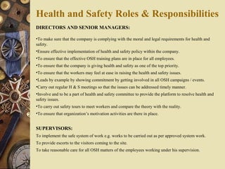 DIRECTORS AND SENIOR MANAGERS:
•To make sure that the company is complying with the moral and legal requirements for health and
safety.
•Ensure effective implementation of health and safety policy within the company.
•To ensure that the effective OSH training plans are in place for all employees.
•To ensure that the company is giving health and safety as one of the top priority.
•To ensure that the workers may feel at ease in raising the health and safety issues.
•Leads by example by showing commitment by getting involved in all OSH campaigns / events.
•Carry out regular H & S meetings so that the issues can be addressed timely manner.
•Involve and to be a part of health and safety committee to provide the platform to resolve health and
safety issues.
•To carry out safety tours to meet workers and compare the theory with the reality.
•To ensure that organization’s motivation activities are there in place.
SUPERVISORS:
To implement the safe system of work e.g. works to be carried out as per approved system work.
To provide escorts to the visitors coming to the site.
To take reasonable care for all OSH matters of the employees working under his supervision.
Health and Safety Roles & Responsibilities
 