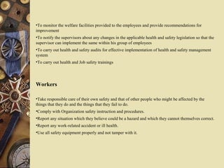 •To monitor the welfare facilities provided to the employees and provide recommendations for
improvement
•To notify the supervisors about any changes in the applicable health and safety legislation so that the
supervisor can implement the same within his group of employees
•To carry out health and safety audits for effective implementation of health and safety management
system
•To carry out health and Job safety trainings
Workers
•Take responsible care of their own safety and that of other people who might be affected by the
things that they do and the things that they fail to do.
•Comply with Organization safety instruction and procedures.
•Report any situation which they believe could be a hazard and which they cannot themselves correct.
•Report any work-related accident or ill health.
•Use all safety equipment properly and not tamper with it.
 