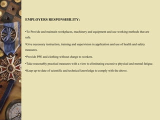 EMPLOYERS RESPONSIBILITY:
•To Provide and maintain workplaces, machinery and equipment and use working methods that are
safe.
•Give necessary instruction, training and supervision in application and use of health and safety
measures.
•Provide PPE and clothing without charge to workers.
•Take reasonably practical measures with a view to eliminating excessive physical and mental fatigue.
•Keep up-to-date of scientific and technical knowledge to comply with the above.
 