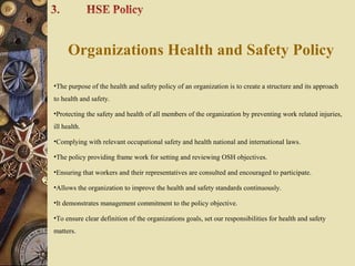 Organizations Health and Safety Policy
•The purpose of the health and safety policy of an organization is to create a structure and its approach
to health and safety.
•Protecting the safety and health of all members of the organization by preventing work related injuries,
ill health.
•Complying with relevant occupational safety and health national and international laws.
•The policy providing frame work for setting and reviewing OSH objectives.
•Ensuring that workers and their representatives are consulted and encouraged to participate.
•Allows the organization to improve the health and safety standards continuously.
•It demonstrates management commitment to the policy objective.
•To ensure clear definition of the organizations goals, set our responsibilities for health and safety
matters.
 
