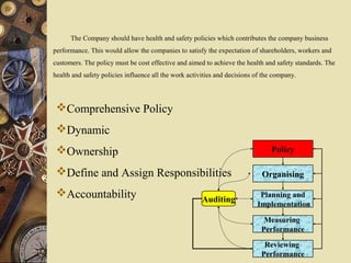Policy
Organising
Planning and
Implementation
Measuring
Performance
Reviewing
Performance
Auditing
Comprehensive Policy
Dynamic
Ownership
Define and Assign Responsibilities
Accountability
The Company should have health and safety policies which contributes the company business
performance. This would allow the companies to satisfy the expectation of shareholders, workers and
customers. The policy must be cost effective and aimed to achieve the health and safety standards. The
health and safety policies influence all the work activities and decisions of the company.
 