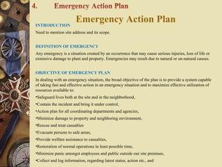 Emergency Action PlanINTRODUCTION
Need to mention site address and its scope.
DEFINITION OF EMERGENCY
Any emergency is a situation created by an occurrence that may cause serious injuries, loss of life or
extensive damage to plant and property. Emergencies may result due to natural or un-natural causes.
OBJECTIVE OF EMERGENCY PLAN
In dealing with an emergency situation, the broad objective of the plan is to provide a system capable
of taking fast and effective action in an emergency situation and to maximize effective utilization of
resources available to:
•Safeguard lives both at the site and in the neighborhood,
•Contain the incident and bring it under control,
•Action plan for all coordinating departments and agencies,
•Minimize damage to property and neighboring environment,
•Rescue and treat casualties
•Evacuate persons to safe areas,
•Provide welfare assistance to casualties,
•Restoration of normal operations in least possible time,
•Minimize panic amongst employees and public outside our site premises,
•Collect and log information, regarding latest status, action etc., and
 
