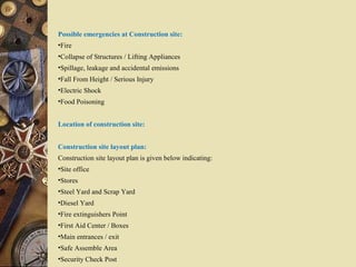 Possible emergencies at Construction site:
•Fire
•Collapse of Structures / Lifting Appliances
•Spillage, leakage and accidental emissions
•Fall From Height / Serious Injury
•Electric Shock
•Food Poisoning
Location of construction site:
Construction site layout plan:
Construction site layout plan is given below indicating:
•Site office
•Stores
•Steel Yard and Scrap Yard
•Diesel Yard
•Fire extinguishers Point
•First Aid Center / Boxes
•Main entrances / exit
•Safe Assemble Area
•Security Check Post
 