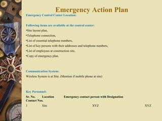 Emergency Control Center Location:
Following items are available at the control center:
•Site layout plan,
•Telephone connection,
•List of essential telephone numbers,
•List of key persons with their addresses and telephone numbers,
•List of employees at construction site,
•Copy of emergency plan.
Communication System:
Wireless System is at Site. (Mention if mobile phone at site)
Key Personnel:
Sr. No. Location Emergency contact person with Designation
Contact Nos.
1 Site XYZ XYZ
Emergency Action Plan
 