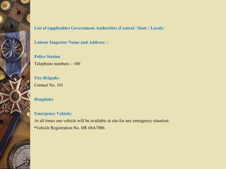List of (applicable) Government Authorities (Central / State / Local):
Labour Inspector Name and Address: -
Police Station
Telephone numbers – 100
Fire Brigade:
Contact No. 101
Hospitals:
Emergency Vehicle:
At all times one vehicle will be available at site for any emergency situation.
•Vehicle Registration No. HR 68A7086
 