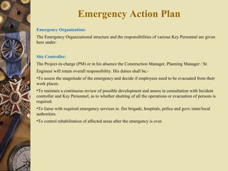 Emergency Organization:
The Emergency Organizational structure and the responsibilities of various Key Personnel are given
here under:
Site Controller:
The Project-in-charge (PM) or in his absence the Construction Manager, Planning Manager / Sr.
Engineer will retain overall responsibility. His duties shall be:-
•To assess the magnitude of the emergency and decide if employees need to be evacuated from their
work places.
•To maintain a continuous review of possible development and assess in consultation with Incident
controller and Key Personnel, as to whether shutting of all the operations or evacuation of persons is
required.
•To liaise with required emergency services ie. fire brigade, hospitals, police and govt./state/local
authorities.
•To control rehabilitation of affected areas after the emergency is over.
Emergency Action Plan
 