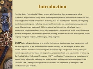 Introduction
Certified Safety Professional (CSP) are persons who has at least three years extensive safety
experience. He performs the safety duties, including making worksite assessments to identify the risks,
assessing potential hazards and controls, evaluating risks and hazard control measures, investigating
incidents, maintaining and evaluating incident and loss records, and preparing emergency response
plans. Other duties are understands different national and international safety laws, knows
management, employees and own safety roles/responsibility, fire protection, health hazard, hazardous
materials management, environmental protection, training, accident and incident investigations, record
keeping, emergency response, and managing safety programs.
CSPP helps safety professional to go next level of success. It makes understand management work
and working safely, as per national and international statutory law and accepted by world wide.
It helps for those individual who’s career goals include seeking a new position, moving up in your
current organization or moving to private practice, you can accelerate your opportunities by achieving
the Certified Safety Professional Programme (CSPP) certification. You can improve your chances for
success, being selected for leadership and senior positions, and increased salary through the CSPP
credential. DISD offers you the opportunity to rise above the competition by adding the CSPP
certification to your portfolio.
 