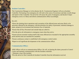 Incident Controller:
The Construction Manager or in his absence the Sr. Construction Engineer will act as Incident
Controller. On hearing of an emergency he will rush to the scene of occurrence and take overall charge
and report to Site Controller. On arrival he will assess the scale of emergency and decide if major
emergency exist or is likely and inform communication officer accordingly.
He will:-
•Direct the shutting down operations and evacuation of the affected areas and areas likely to be
adversely effected by the emergency with the priorities for safety of personnel, minimize damage to
plant, property & environment and minimize loss of materials.
•Ensure that all Key Personnel and outside help are called in.
•Provide advice & information to emergency team when they arrive.
•Ensure all non-essential workers/staff of the areas affected are evacuated to the appropriate assembly
point and the areas are searched for casualties.
•Ensure continuous contact is established with emergency control center.
•Report on all significant developments to the communication officer.
Communication Officer:
•HSE Officer will act as communication Officer. He will, on hearing the alarm, proceed to Control
Center and maintain communication with the Incident controller.
• Maintain a log of the incident.
•Provide advice to Site Controller & Incident Controller from the information received.
 