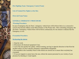 Fire Fighting Team / Emergency Control Team:
List of Trained Fire Fighter at the Site:
First-Aid Team Name:
GENERAL EMERGENCY PROCEDURE
•Warning Procedure:
In case of emergency the site Siren / emergency vehicle horn will be blown thrice in a consecutive
cycle by the Security Officer at the Main Entrance of the Project Site. After controlling emergency the
site Siren / Emergency Vehicle Horn will be blown continuously for one minute to indicate that the
Emergency is over.
Evacuation Procedure:
On hearing the alarm:
1. Stop the work.
2. Disconnect all electrical equipment if any.
3. Leave the area quickly but calmly, without running, moving in opposite direction to that from the
incident unless you have specific emergency responsibility designated.
4. Re-assemble at the Assembly Point so that checks are carried out to ensure that everybody has
evacuated.
5. If you are trapped or cannot leave the area, inform the nearest personnel in you vicinity of your
presence by shouting or visual signals.
 
