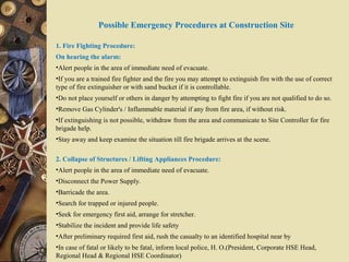 Possible Emergency Procedures at Construction Site
1. Fire Fighting Procedure:
On hearing the alarm:
•Alert people in the area of immediate need of evacuate.
•If you are a trained fire fighter and the fire you may attempt to extinguish fire with the use of correct
type of fire extinguisher or with sand bucket if it is controllable.
•Do not place yourself or others in danger by attempting to fight fire if you are not qualified to do so.
•Remove Gas Cylinder's / Inflammable material if any from fire area, if without risk.
•If extinguishing is not possible, withdraw from the area and communicate to Site Controller for fire
brigade help.
•Stay away and keep examine the situation till fire brigade arrives at the scene.
2. Collapse of Structures / Lifting Appliances Procedure:
•Alert people in the area of immediate need of evacuate.
•Disconnect the Power Supply.
•Barricade the area.
•Search for trapped or injured people.
•Seek for emergency first aid, arrange for stretcher.
•Stabilize the incident and provide life safety
•After preliminary required first aid, rush the casualty to an identified hospital near by
•In case of fatal or likely to be fatal, inform local police, H. O.(President, Corporate HSE Head,
Regional Head & Regional HSE Coordinator)
 