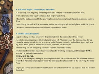 4. Fall from Height / Serious Injury Procedure
•The casualty shall be gently lifted and placed on a stretcher so as not to disturb his back.
•First aid for any other injury sustained shall be provided at site.
•He shall be made comfortable by removing his shoes, loosening his clothes and given some water to
drink.
•Immediately a vehicle will be summoned and the stretcher gently lifted and placed inside the vehicle.
•All others concerned shall then be informed by the fastest means.
5. Electric Shock Procedure
•A person being shocked needs to be disconnected from the source of electrical power.
•Locate the disconnecting switch/breaker and turn it off. Alternatively, if the disconnecting device
cannot be located, the victim can be pried or pulled from the circuit by an insulated object such as a
dry wood board, piece of nonmetallic conduit, or rubber electrical cord.
•Immediately call for emergency assistance Health Center and Security.
•Victims need immediate medical response: check for breathing and pulse, and then apply CPR as
necessary to maintain oxygenation.
ASSEMBLY POINT:
In case of any emergency and upon receiving instructions for evacuation from the Incident Controller
or any Key Personnel of emergency team, the employees have to assemble at the following Assembly
Point.
Employees should remain at the Assembly Point till further instructions are received from the Incident
Controller.
 