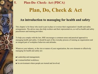 An introduction to managing for health and safety
This chapter is for those who need to put in place or oversee their organization’s health and safety
arrangements. The advice may also help workers and their representatives, as well as health and safety
practitioners and training providers.
To help you comply with the law, HSE encourages a common-sense and practical approach to
managing health and safety. It should be part of the everyday process of running an organization and
an integral part of workplace behaviors and attitudes.
Whatever your industry, or the size or nature of your organization, the core elements to effectively
managing for health and safety are:
■ Leadership and management;
■ A trained/skilled workforce;
■ An environment where people are trusted and involved.
Plan, Do, Check & Act
 