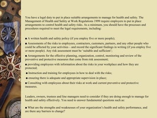 You have a legal duty to put in place suitable arrangements to manage for health and safety. The
Management of Health and Safety at Work Regulations 1999 require employers to put in place
arrangements to control health and safety risks. As a minimum, you should have the processes and
procedures required to meet the legal requirements, including:
■ A written health and safety policy (if you employ five or more people);
■ Assessments of the risks to employees, contractors, customers, partners, and any other people who
could be affected by your activities – and record the significant findings in writing (if you employ five
or more people). Any risk assessment must be ‘suitable and sufficient’;
■ Arrangements for the effective planning, organization, control, monitoring and review of the
preventive and protective measures that come from risk assessment;
■ providing employees with information about the risks in your workplace and how they are
protected;
■ Instruction and training for employees in how to deal with the risks;
■ ensuring there is adequate and appropriate supervision in place;
■ Consulting with employees about their risks at work and current preventive and protective
measures.
Leaders, owners, trustees and line managers need to consider if they are doing enough to manage for
health and safety effectively. You need to answer fundamental questions such as:
■ What are the strengths and weaknesses of your organization’s health and safety performance, and
are there any barriers to change?
 