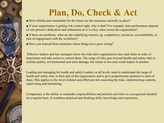 ■ How reliable and sustainable for the future are the measures currently in place?
■ If your organization is getting risk control right, why is that? For example, does performance depend
on one person’s dedication and enthusiasm or is it a key value across the organization?
■ If there are problems, what are the underlying reasons, eg. competence, resources, accountability, or
lack of engagement with the workforce?
■ Have you learned from situations where things have gone wrong?
Effective leaders and line managers know the risks their organizations face rank them in order of
importance and take action to control them. The range of risks goes beyond health and safety risks to
include quality, environmental and asset damage, but issues in one area could impact in another.
Leading and managing for health and safety Leaders, at all levels, need to understand the range of
health and safety risks in their part of the organization and to give proportionate attention to each of
them. This applies to the level of detail and effort put into assessing the risks, implementing controls,
supervising and monitoring.
Competence is the ability to undertake responsibilities and perform activities to a recognized standard
on a regular basis. It combines practical and thinking skills, knowledge and experience.
Plan, Do, Check & Act
 