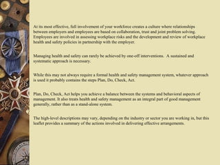 At its most effective, full involvement of your workforce creates a culture where relationships
between employers and employees are based on collaboration, trust and joint problem solving.
Employees are involved in assessing workplace risks and the development and review of workplace
health and safety policies in partnership with the employer.
Managing health and safety can rarely be achieved by one-off interventions. A sustained and
systematic approach is necessary.
While this may not always require a formal health and safety management system, whatever approach
is used it probably contains the steps Plan, Do, Check, Act.
Plan, Do, Check, Act helps you achieve a balance between the systems and behavioral aspects of
management. It also treats health and safety management as an integral part of good management
generally, rather than as a stand-alone system.
The high-level descriptions may vary, depending on the industry or sector you are working in, but this
leaflet provides a summary of the actions involved in delivering effective arrangements.
 