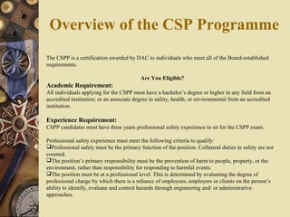 The CSPP is a certification awarded by DAC to individuals who meet all of the Board-established
requirements.
Are You Eligible?
Academic Requirement:
All individuals applying for the CSPP must have a bachelor’s degree or higher in any field from an
accredited institution; or an associate degree in safety, health, or environmental from an accredited
institution.
Experience Requirement:
CSPP candidates must have three years professional safety experience to sit for the CSPP exam.
Professional safety experience must meet the following criteria to qualify:
Professional safety must be the primary function of the position. Collateral duties in safety are not
counted.
The position’s primary responsibility must be the prevention of harm to people, property, or the
environment, rather than responsibility for responding to harmful events.
The position must be at a professional level. This is determined by evaluating the degree of
professional charge by which there is a reliance of employees, employers or clients on the person’s
ability to identify, evaluate and control hazards through engineering and/ or administrative
approaches.
Overview of the CSP Programme
 