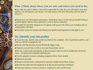 Plan- (Think about where you are now and where you need to be)
■ Say what you want to achieve, who will be responsible for what, how you will achieve your aims,
and how you will measure your success. You may need to write down this policy and your plan to
deliver it.
■ Decide how you will measure performance. Think about ways to do this that go beyond looking at
accident figures; look for active indicators as well as reactive indicators.
■ Consider fire and other emergencies. Co-operate with anyone who shares your workplace and co-
ordinate plans with them.
■ Remember to plan for changes and identify any specific legal requirements that apply to you.
Do- (Identify your risk profile)
■ Assess the risks, identify what could cause harm in the workplace, who it could harm and how, and
what you will do to manage the risk.
■ Decide what the priorities are and identify the biggest risks.
■ Organize your activities to deliver your plan In particular, aim to:
■ Involve workers and communicate, so that everyone is clear on what is needed and can discuss
issues – develop positive attitudes and behaviors.
■ Provide adequate resources, including competent advice where needed.
■ Implement your plan
■ Decide on the preventive and protective measures needed and put them in place.
■ Provide the right tools and equipment to do the job and keep them maintained.
■ Train and instruct, to ensure everyone is competent to carry out their work.
 