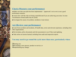 Check (Measure your performance)
■ Make sure that your plan has been implemented – ‘paperwork’ on its own is not a good
performance measure.
■ Assess how well the risks are being controlled and if you are achieving your aims. In some
circumstances formal audits may be useful.
■ Investigate the causes of accidents, incidents or near misses
Act (Review your performance)
■ Learn from accidents and incidents, ill-health data, errors and relevant experience, including from
other organizations.
■ Revisit plans, policy documents and risk assessments to see if they need updating.
■ Take action on lessons learned, including from audit and inspection reports
You may need to go round the cycle more than once, particularly when:
Starting out;
Developing a new process, product or service; or
Implementing any change.
 