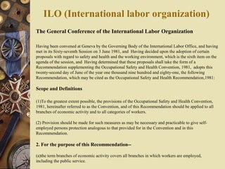The General Conference of the International Labor Organization
Having been convened at Geneva by the Governing Body of the International Labor Office, and having
met in its Sixty-seventh Session on 3 June 1981, and Having decided upon the adoption of certain
proposals with regard to safety and health and the working environment, which is the sixth item on the
agenda of the session, and Having determined that these proposals shall take the form of a
Recommendation supplementing the Occupational Safety and Health Convention, 1981, adopts this
twenty-second day of June of the year one thousand nine hundred and eighty-one, the following
Recommendation, which may be cited as the Occupational Safety and Health Recommendation,1981:
Scope and Definitions
(1)To the greatest extent possible, the provisions of the Occupational Safety and Health Convention,
1981, hereinafter referred to as the Convention, and of this Recommendation should be applied to all
branches of economic activity and to all categories of workers.
(2) Provision should be made for such measures as may be necessary and practicable to give self-
employed persons protection analogous to that provided for in the Convention and in this
Recommendation.
2. For the purpose of this Recommendation--
(a)the term branches of economic activity covers all branches in which workers are employed,
including the public service.
ILO (International labor organization)
 