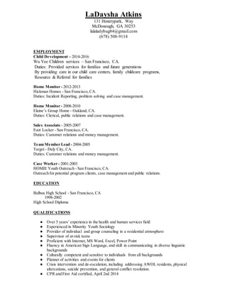 LaDaysha Atkins
131 Henerypark, Way
McDonough, GA 30253
lalaladybug84@gmail.com
(678) 508-9114
EMPLOYMENT
Child Development – 2014-2016
Wu Yee Children services – San Francisco, CA.
Duties: Provided services for families and future generations
By providing care in our child care centers, family childcare programs,
Resource & Referral for families
Home Monitor - 2012-2013
Hickman Homes - San Francisco, CA.
Duties: Incident Reporting, problem solving and case management.
Home Monitor - 2008-2010
Elaine’s Group Home - Oakland, CA.
Duties: Clerical, public relations and case management.
Sales Associate - 2005-2007
Foot Locker - San Francisco, CA.
Duties: Customer relations and money management.
Team Member Lead - 2004-2005
Target - Daly City, CA.
Duties: Customer relations and money management.
Case Worker - 2001-2003
HOMIE Youth Outreach - San Francisco, CA.
Outreach for potential program clients, case management and public relations.
EDUCATION
Balboa High School - San Francisco, CA
1998-2002
High School Diploma
QUALIFICATIONS
● Over 5 years’ experience in the health and human services field
● Experienced in Minority Youth Sociology
● Provider of individual and group counseling in a residential atmosphere
● Supervisor of at-risk teens
● Proficient with Internet, MS Word, Excel, Power Point
● Fluency in American Sign Language, and skill in communicating in diverse linguistic
backgrounds
● Culturally competent and sensitive to individuals from all backgrounds
● Planner of activities and events for clients
● Crisis intervention and de-escalation, including addressing AWOL residents, physical
altercations, suicide prevention, and general conflict resolution.
● CPR and First Aid certified, April 2nd 2014
 