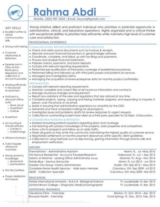 Rahma AbdiMobile: (305) 987-5025 │Email: Zeyynaj@gmail.com
Strong initiative skilled and proficient individual who prioritizes in potential opportunity in
administrative, clinical, and laboratory operations. Highly organized and a critical thinker
with exceptional abilities to prioritize tasks efficiently while maintains high level of customer
care and satisfaction.
PROFESSIONAL EXPERIENCE
COMMUNICATION: REPORTS/PRESENTATIONS/TECHNOLOGY
 Check and verify source documents such as invoices & receipts.
 Allocate and post financial transactions in general ledger software.
 Coordinate, complete, and follow up with tax filings and payments.
 Process and analyze financial statements.
 Prepare checks, payments, and bank deposits.
 Comply with relevant reporting requirements.
 Performed per-qualification of third party coverage of predefined procedures.
 Performed billing and followed up with third party payers and patients for services.
 Managed and investigated claims.
 Managing the acquisition of revenue/expense data for monthly product profitability
ORGANIZATION
 Comply with relevant reporting requirements
 Maintain complete and correct files of all insurance information and contracts.
 Manage insurance changes and requirement
 Report any violations of the rules and regulations that are noticed at any time
 Complete projects, typing, copying and faxing materials assigned, and responding to inquiries in
person, over the phone or via email.
 Assists in ensuring that administrative operations run smoothly for the CEO.
 Generate and track scheduled mailings for all prospects.
 Investigates issues and problems; drafts for review responses to urgent requests.
 Collected on outstanding student loan debt as a third party specialist for US Dept. of Education.
CUSTOMER REALTIONSHIPS & RETENTION
 Assisted answering patients questions regarding plans and coverage
 Fast learning with product knowledge of the property, sister properties and competitors.
 Show units to prospects and follow up on daily traffic.
 Greet all guests as they enter the community maintaining the highest quality of customer service.
 Negotiated settlements or monthly payment allowances within specific client guidelines
 Collected on using methods such as skip-tracing, gaining information through phone calls and
employment verification.
HISTORY
ThermalVision - Administrative Assistant Miami, FL: Jul –May 2016
First Service Residential - Accounts Payable/Research Hollywood, FL: Jun – Sep 2015
Salano at Miramar - Leasing Office Administrator (temp) Miramar, FL: Aug – Nov 2014
Florida Blue – Service Advocate Miami, FL Jun 2013 - Jun 2014
Garden City Group- Claims Administrator Dublin, OH: Sep 2012 – May 2013
Complete Home Health Services - Aide team member Columbus, OH: Sep 2009- Jul 2012
IQOR - Collection Specialist Columbus, OH: May 2009- Mar 2010
EDUCATION
Florida International University – B.A.S.A - Biological Science Ft. Lauderdale, FL Apr, 2015
Sanford Brown College – Diagnostic Medical Sonographer Ft. Lauderdale, FL Apr, 2015
ADDITIONAL TRAININGS
Cleveland Clinic - Internship Weston, FL: Oct, 2014 – Apr, 2015
Broward Health - Internship Coral Springs, FL: Dec, 2013- Feb, 2015
 Excellent written &
verbal
communication
skills
 Strong multi-tasking
 Customer
relationship &
Retention.
 Experienced in
Class Action,
Bankruptcy,
Regulatory and
collections in
accounts payable.
 Working efficiently
in fast paced
environment.
 Proficient in
Microsoft Office
Suite:
o Word, Excel
o PowerPoint
o Outlook
 SharePoint
 Accounting &
Payroll software:
o CamAcct
o AvidXchange
 Ultrasound physics
 Color Doppler
ultrasound
machines
 Strong anatomy
knowledge:
o Abdominal
o Examinations
 First Aid Certified
 Proper sterilization
techniques
KEY SKILLS
 