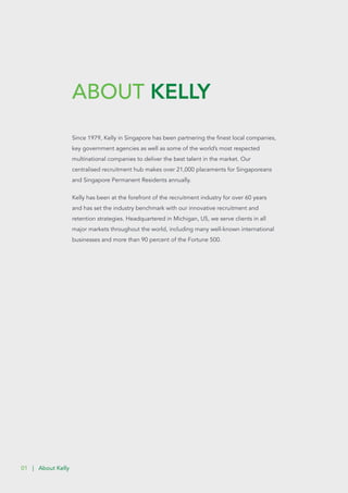 ABOUT KELLY
01 | About Kelly
Since 1979, Kelly in Singapore has been partnering the finest local companies,
key government agencies as well as some of the world’s most respected
multinational companies to deliver the best talent in the market. Our
centralised recruitment hub makes over 21,000 placements for Singaporeans
and Singapore Permanent Residents annually.
Kelly has been at the forefront of the recruitment industry for over 60 years
and has set the industry benchmark with our innovative recruitment and
retention strategies. Headquartered in Michigan, US, we serve clients in all
major markets throughout the world, including many well-known international
businesses and more than 90 percent of the Fortune 500.
 