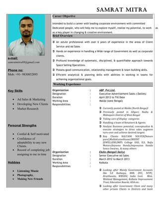 Samrat mitra
e-mail:
samratmitra88@gmail.com
Phone no:
Mob: +91- 9830852895
Key Skills
• Ad Sales & Marketing
• Developing New Clients
• Market Research
Personal Strengths
• Cordial & Self motivated
• Confidence of
adoptability to any new
Clients.
• Record of completing job
assigning to me in time
Hobbies
• Listening Music
• Photography,
• Making New Friends
Career Objective
Intended to build a career with leading corporate environment with committed
Dedicated people, who will help me to explore myself, realize my potential, to work as
as a key player in changing & creative environment.
Brief Overview
 An astute professional with over 6 years of experience in the areas of Client
Service and Ad Sales
 Hands on experience in handling a Wide range of Government As well as corporate
clients.
 Profound knowledge of systematic, disciplined, & quantifiable approach towards
Space Selling Operations.
 Possess good communication, relationship management & team building skills.
 Efficient analytical & planning skills with abilities in working in teams for
achieving organizational goals.
Working Experience
Organization : ABP Pvt.Ltd.
Designation : Executive Advertisement Sales ( Dailies)
Duration : April 2013 to Till Date
Working Area : Malda (west Bengal)
Responsibilities :
 Currently posted at Malda (North Benga)l
 Previously posted in Siliguri, Nadia &
Midnapore District of West Bengal
 Taking care of Display categories
 Handling a team of Retainers & Agents
 Analyze Business potential, conceptualize &
execute strategies to drive sales augment
turn-over and achieve desired targets
 Key Clients KALYANI SOLVEX(Nature
pure),MaldaGuineHouse,ORIENT
JEWELLERS,IMPS College IIAS, ILS, Bajla
Motors,Keysons Honda,Impression Honda
Senco Swarno, & many others
Organization : Ekdin (Bengali Daily)
Designation : Senior Executive Ad Sales
Duration : March 2012 to March 2013
Working Area : Kolkata
Responsibilities :
 Looking after Mainly Government Accounts
like S.E Railways, RRB, DVC, NTPC,
Braithwaite, WBSIDC, India Govt. Mint,
Wetland Management, Kolkata Improvement
Trust, Education Boards, HDA etc.
 Looking after Government Client and many
other private Clients in Districts and bank
 