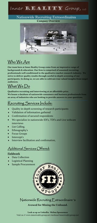 Nationwide Recruiting Extraordinaires
Company Overview
Who We Are
Our team here at Inner Reality Group come from an impressive range of
backgrounds & education. Our firm is comprised of seasoned recruiting
professionals well conditioned in the qualitative market research industry. We
strive to deliver quality results through careful in-depth screening of our
participants. In doing so, we are able to cultivate true valued insights from target
audiences.
What We Do
Qualitative recruiting and interviewing at an affordable price.
We house a database of nationwide consumers and business professionals from
an array of industries who are looking to provide answers to your questions.
Recruiting Services Include:
 Quality in-depth screening of research participants
 Validation of information gathered
 Confirmation of secured respondents
 We specialize in nationwide IDI's, TDI's and Live webcam
interviews
 List Calling.
 Ethnography's
 Focus Groups
 Intercept's
 Interview facilitation and confirmation,
Additional Services Offered:
Fieldwork
 Data Collection
 Logistical Planning
 Sample Procurement
Nationwide Recruiting Extraordinaire ’s
Avowed for Mining the Unfound.
Visit us @ www.innerrealitygroup.net/melissa@innerrealitygroup.net
 