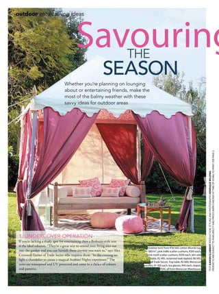 72 november 2014 | gardenandhome.co.za
TEXTKARIENSLABBERTPRODUCTION,STYLINGANDPHOTOGRAPHSHENRIQUEWILDING
PRODUCTSARESUBJECTTOAVAILABILITYANDPRICESWERECHECKEDATTIMEOFGOINGTOPRINT.SEEPAGE2.
outdoor entertaining ideas
1. UNDERCOVER OPERATION
If you’re lacking a shady spot for entertaining then a Bedouin-style tent
is the ideal solution. “They’re a great way to extend your living area out
into the garden and you can furnish them anyway you want to,” says Alex
Cresswell-Turner of Trade Secret who imports them. “In the evening we
light a chandelier to create a magical Arabian Nights experience.” The
tents are waterproof and UV protected and come in a choice of colours
and patterns.
Savouring
Whether you’re planning on lounging
about or entertaining friends, make the
most of the balmy weather with these
savvy ideas for outdoor areas
season
the
Outdoor tent, from R18 500, cotton dhurrie rug,
R1 085/m², pink trellis scatter cushions, R395 each,
pink motif scatter cushions, R295 each, elm side
table, R2 495, reclaimed teak daybed, R6 995,
all Trade Secret. Tray table, R2 000, Moroccan
pouffes, R1 500 each, tea glasses, R45 each, teapot,
R550, all from Moroccan Warehouse.
 