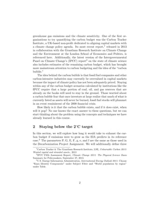 greenhouse gas emissions and the climate sensitivity. One of the ﬁrst or-
ganizations to try quantifying the carbon budget was the Carbon Tracker
Institute, a UK-based non-proﬁt dedicated to aligning capital markets with
a climate change policy agenda. Its most recent report,1 released in 2013
in collaboration with the Grantham Research Institute on Climate Change
and the Environment at the London School of Economics and Politics, is
referenced here. Additionally, the latest version of the Intergovernmental
Panel on Climate Change’s (IPCC) report2 on the state of climate science
also includes estimates of the remaining carbon budget, which has brought
more mainstream attention to carbon budgeting and the idea of the “carbon
bubble.”
The idea behind the carbon bubble is that fossil fuel companies and other
carbon-intensive industries may currently be overvalued in capital markets
because the impact of climate policy has not been adequately priced. Staying
within any of the carbon budget scenarios calculated by institutions like the
IPCC require that a large portion of coal, oil, and gas reserves that are
already on the books will need to stay in the ground. Those worried about
a carbon bubble fear that once investors at large realize that much of what is
currently listed as assets will never be burned, fossil fuel stocks will plummet
in an event reminiscent of the 2008 ﬁnancial crisis.
How likely is it that the carbon bubble exists, and if it does exist, when
will it pop? No one knows the exact answer to these questions, but we can
start thinking about the problem using the concepts and techniques we have
already learned in this course.
2 Staying below the 2◦
C target
In this section, we will explore how long it would take to exhaust the car-
bon budget if emissions were to grow as the EIA predicts in its reference
case.3 The parameters P, G, E, F, g, e, and f are the same as those used in
the Decarbonization Project Assignment. We will additionally deﬁne three
1
Carbon Tracker & The Grantham Research Institute, LSE, Unburnable Carbon 2013:
Wasted capital and stranded assets., 2013
2
IPCC Fifth Assessment Report, Climate Change 2013: The Physical Science Basis
Summary for Policymakers, September 27, 2013.
3
U.S. Energy Information Administration, International Energy Outlook 2013. Choose
“Kaya Identity Components” under Subject Filter and “World population by region”
under Table.
2
 