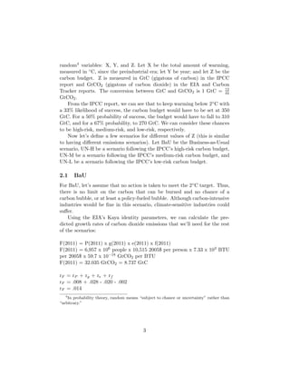 random4 variables: X, Y, and Z. Let X be the total amount of warming,
measured in ◦C, since the preindustrial era; let Y be year; and let Z be the
carbon budget. Z is measured in GtC (gigatons of carbon) in the IPCC
report and GtCO2 (gigatons of carbon dioxide) in the EIA and Carbon
Tracker reports. The conversion between GtC and GtCO2 is 1 GtC = 12
44
GtCO2.
From the IPCC report, we can see that to keep warming below 2◦C with
a 33% likelihood of success, the carbon budget would have to be set at 350
GtC. For a 50% probability of success, the budget would have to fall to 310
GtC, and for a 67% probability, to 270 GtC. We can consider these chances
to be high-risk, medium-risk, and low-risk, respectively.
Now let’s deﬁne a few scenarios for diﬀerent values of Z (this is similar
to having diﬀerent emissions scenarios). Let BaU be the Business-as-Usual
scenario, UN-H be a scenario following the IPCC’s high-risk carbon budget,
UN-M be a scenario following the IPCC’s medium-risk carbon budget, and
UN-L be a scenario following the IPCC’s low-risk carbon budget.
2.1 BaU
For BaU, let’s assume that no action is taken to meet the 2◦C target. Thus,
there is no limit on the carbon that can be burned and no chance of a
carbon bubble, or at least a policy-fueled bubble. Although carbon-intensive
industries would be ﬁne in this scenario, climate-sensitive industries could
suﬀer.
Using the EIA’s Kaya identity parameters, we can calculate the pre-
dicted growth rates of carbon dioxide emissions that we’ll need for the rest
of the scenarios:
F(2011) = P(2011) x g(2011) x e(2011) x f(2011)
F(2011) = 6,957 x 106 people x 10,515 2005$ per person x 7.33 x 103 BTU
per 2005$ x 59.7 x 10−18 GtCO2 per BTU
F(2011) = 32.035 GtCO2 = 8.737 GtC
rF = rP + rg + re + rf
rF = .008 + .028 - .020 - .002
rF = .014
4
In probability theory, random means “subject to chance or uncertainty” rather than
“arbitrary.”
3
 