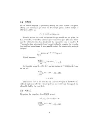 2.2 UN-H
In the formal language of probability theory, we could express “the prob-
ability that warming stays below the 2◦C target given a carbon budget of
350 GtC is 33%” as:
Pr(X ≤ 2|Z = 350) = .33
In order to ﬁnd out when the carbon budget would run out given the
EIA estimates, we need to add each year’s emissions past 2011 (the latest
year for which the EIA has data) until the cumulative sum is equal to Z.
This can be done using methods we learned in class by plugging the formulae
into an Excel spreadsheet. It also possible to ﬁnd the answer using a simple
integral:
Y
2011
F(2011)erF (Y −2011)
dy = Z
Which becomes:
F(2011)
rF
(erF (Y −2011)
− 1) = Z
Solving this using Z = 350 GtC and the values of F(2011) in GtC and
rF , we get:
8.737
.014
(e.014(Y −2011)
− 1) = 350
Y = 2043
This means that if we were to set a carbon budget of 350 GtC and
did not implement eﬀective climate policies, we would burn through all the
allowable fuel by the year 2043.
2.3 UN-M
Repeating the procedure from UN-H, we get:
Pr(X ≤ 2|Z = 310) = .50
8.737
.014
(e.014(Y −2011)
− 1) = 310
4
 