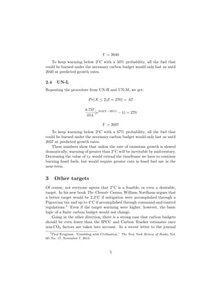 Y = 2040
To keep warming below 2◦C with a 50% probability, all the fuel that
could be burned under the necessary carbon budget would only last us until
2040 at predicted growth rates.
2.4 UN-L
Repeating the procedure from UN-H and UN-M, we get:
Pr(X ≤ 2|Z = 270) = .67
8.737
.014
(e.014(Y −2011)
− 1) = 270
Y = 2037
To keep warming below 2◦C with a 67% probability, all the fuel that
could be burned under the necessary carbon budget would only last us until
2037 at predicted growth rates.
These numbers show that unless the rate of emissions growth is slowed
dramatically, warming of greater than 2◦C will be inevitable by mid-century.
Decreasing the value of rF would extend the timeframe we have to continue
burning fossil fuels, but would require greater cuts in fossil fuel use in the
near-term.
3 Other targets
Of course, not everyone agrees that 2◦C is a feasible, or even a desirable,
target. In his new book The Climate Casino, William Nordhaus argues that
a better target would be 2.3◦C if mitigation were accomplished through a
Pigouvian tax and up to 4◦C if accomplished through command-and-control
regulations.5 Even if the target warming were higher, however, the basic
logic of a ﬁnite carbon budget would not change.
Going in the other direction, there is a strong case that carbon budgets
should be even lower than the IPCC and Carbon Tracker estimates once
non-CO2 factors are taken into account. In a recent letter to the journal
5
Paul Krugman, “Gambling with Civilization,” The New York Review of Books, Vol.
60, No. 17, November 7, 2013.
5
 
