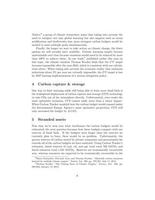 Nature,6 a group of climate researchers argue that taking into account the
need to mitigate not only global warming but also impacts such as ocean
acidiﬁcation and biodiversity loss, more stringent carbon budgets would be
needed to meet multiple goals simultaneously.
Finally, the longer we wait to take action on climate change, the fewer
options we will actually have available. Certain warming targets become
unattainable over time because emissions would need to be reduced by more
than 100% to achieve them. In one study7 published earlier this year on
this topic, the climate scientist Thomas Stocker ﬁnds that the 2◦C target
becomes impossible after the year 2044, which is consistent with our calcula-
tions above. When taking into account the economic reality that emissions
reductions above 5% per year are virtually impossible, the 2◦C target is lost
by 2027 barring implementation of a serious mitigation policy.
4 Carbon capture & storage
One way to limit warming while still being able to burn more fossil fuels is
the widespread deployment of carbon capture and storage (CCS) technology
to take CO2 out of the atmosphere directly. Unfortunately, even under the
most optimistic scenarios, CCS cannot make more than a minor impact.
When Carbon Tracker modeled how the carbon budget would expand under
the International Energy Agency’s most optimistic projections, CCS still
only increased the budget by 12-14%.
5 Stranded assets
Now that we’ve seen over what timeframes the carbon budgets would be
exhausted, the next question becomes how these budgets compare with our
reserves of fossil fuels. If the budgets were larger than the reserves we
currently plan to burn, there would be no problem. Unfortunately, the
proven reserves of carbon owned by private companies and governments far
exceeds all of the carbon budgets we have analyzed. Using Carbon Tracker’s
estimates, listed reserves of coal, oil, and gas total total 762 GtCO2 and
listed resources total 1,541 GtCO2. Reserves are economically recoverable
now, whereas resources are expected to be economically recoverable in the
6
Marco Steinacher, Fortunat Joos, and Thomas Stocker, “Allowable carbon emissions
lowered by multiple climate targets,” Nature, Vol. 499, pp. 197-201, July 11, 2013.
7
Thomas Stocker, “The Closing Door of Climate Targets,” Science, Vol. 339, pp.
280-282, January 18, 2013.
6
 