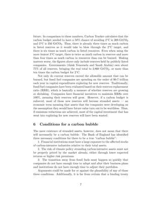 future. In comparison to these numbers, Carbon Tracker calculates that the
carbon budget needed to have a 50% chance of avoiding 2◦C is 269 GtCO2
and 3◦C is 356 GtCO2. Thus, there is already three times as much carbon
in listed reserves as it would take to blow through the 2◦C target, and
there is six times as much carbon in listed resources. Even when using the
more lenient 3◦C target, there is twice as much carbon in reserves and more
than four times as much carbon in resources than can be burned. Making
matters worse, the ﬁgures above only include reserves held by publicly listed
companies. Governments (think Venezuela and Saudi Arabia) own about
75% of all reserves, bringing the real total to 2,860 GtCO2, or more than
ten times the carbon budget for 2◦C.
Not only do current reserves exceed the allowable amount that can be
burned, but fossil fuel companies are spending on the order of $6-7 trillion
each year in capital expenditures exploring for new reserves. Traditionally,
fossil fuel companies have been evaluated based on their reserves replacement
ratio (RRR), which is basically a measure of whether reserves are growing
or shrinking. Companies have ﬁnancial incentives to maintain RRRs over
100%, meaning their reserves will grow. However, if a carbon budget is
enforced, most of those new reserves will become stranded assets — an
economic term meaning that assets that the companies were developing on
the assumption they would have future value turn out to be worthless. Thus,
if emissions reductions are achieved, most of the capital investment that has
went into exploring for new reserves will have been wasted.
6 Conditions for a carbon bubble
The mere existence of stranded assets, however, does not mean that there
will necessarily be a carbon bubble. The Bank of England has identiﬁed
three necessary conditions for there to be a true “carbon bubble”:
1. Financial institutions must have a large exposure to the aﬀected stocks
of carbon-intensive industries relative to their total assets.
2. The risk of climate policy stranding carbon-intensive assets must not
be properly priced by the market already, either through lower expected
returns or higher risk premiums.
3. The transition away from fossil fuels must happen so quickly that
companies do not have enough time to adapt and alter their business plans
and institutions do not have enough time to adjust their portfolios.
Arguments could be made for or against the plausibility of any of those
three conditions. Additionally, it is far from certain that a binding treaty
7
 