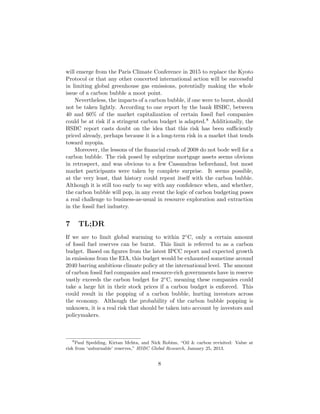 will emerge from the Paris Climate Conference in 2015 to replace the Kyoto
Protocol or that any other concerted international action will be successful
in limiting global greenhouse gas emissions, potentially making the whole
issue of a carbon bubble a moot point.
Nevertheless, the impacts of a carbon bubble, if one were to burst, should
not be taken lightly. According to one report by the bank HSBC, between
40 and 60% of the market capitalization of certain fossil fuel companies
could be at risk if a stringent carbon budget is adapted.8 Additionally, the
HSBC report casts doubt on the idea that this risk has been suﬃciently
priced already, perhaps because it is a long-term risk in a market that tends
toward myopia.
Moreover, the lessons of the ﬁnancial crash of 2008 do not bode well for a
carbon bubble. The risk posed by subprime mortgage assets seems obvious
in retrospect, and was obvious to a few Cassandras beforehand, but most
market participants were taken by complete surprise. It seems possible,
at the very least, that history could repeat itself with the carbon bubble.
Although it is still too early to say with any conﬁdence when, and whether,
the carbon bubble will pop, in any event the logic of carbon budgeting poses
a real challenge to business-as-usual in resource exploration and extraction
in the fossil fuel industry.
7 TL;DR
If we are to limit global warming to within 2◦C, only a certain amount
of fossil fuel reserves can be burnt. This limit is referred to as a carbon
budget. Based on ﬁgures from the latest IPCC report and expected growth
in emissions from the EIA, this budget would be exhausted sometime around
2040 barring ambitious climate policy at the international level. The amount
of carbon fossil fuel companies and resource-rich governments have in reserve
vastly exceeds the carbon budget for 2◦C, meaning these companies could
take a large hit in their stock prices if a carbon budget is enforced. This
could result in the popping of a carbon bubble, hurting investors across
the economy. Although the probability of the carbon bubble popping is
unknown, it is a real risk that should be taken into account by investors and
policymakers.
8
Paul Spedding, Kirtan Mehta, and Nick Robins, “Oil & carbon revisited: Value at
risk from ‘unburnable’ reserves,” HSBC Global Research, January 25, 2013.
8
 