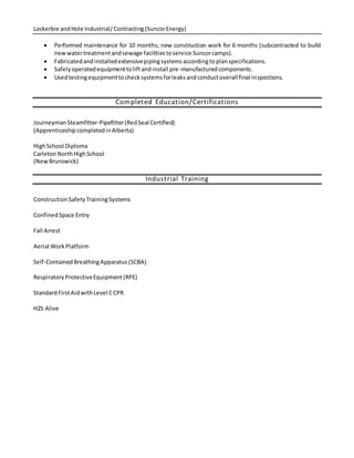 Lockerbie andHole Industrial/Contracting(SuncorEnergy)
 Performed maintenance for 10 months; new construction work for 6 months (subcontracted to build
newwatertreatmentandsewage facilitiestoservice Suncorcamps).
 Fabricatedandinstalledextensivepipingsystemsaccordingtoplanspecifications.
 Safelyoperatedequipmenttoliftandinstall pre-manufacturedcomponents.
 Usedtestingequipmenttochecksystemsforleaksandconductoverall final inspections.
Completed Education/Certifications
JourneymanSteamfitter-Pipefitter(RedSeal Certified)
(ApprenticeshipcompletedinAlberta)
HighSchool Diploma
CarletonNorthHighSchool
(NewBrunswick)
Industrial Training
ConstructionSafetyTrainingSystems
ConfinedSpace Entry
Fall Arrest
Aerial WorkPlatform
Self-ContainedBreathingApparatus(SCBA)
RespiratoryProtectiveEquipment(RPE)
StandardFirstAidwithLevel CCPR
H2S Alive
 