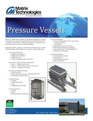 Pressure Vessels
Matrix is a single-source supplier of all engineering services. We also
have experts in a number of specialized areas including Pressure Ves-
sel Design and Evaluation. Matrix Technologies can provide the ex-
pertise you need to solve your dif icult problems.
Utilizing Codeware Compress, Paulin Research Nozzle Pro, or Finite
Element Analysis (FEA), Matrix has experience with the following:
• Vessel and Tank Codes
• ASME Section VIII Div. 1
• ASME Section VIII Div. 2
• ASME Section III
• Pressure Equipment Directive (PED)
• Specialties - Section VIII Div. 1 Appendices
• App. 2 - Flanged Connections
• App. 13 – Vessels of Noncircular Cross Section
• App. 24 – Clamped Connections
• Nozzle and Attachment Design
• Code Case 2695
• Nozzle/Attachment Loads – WRC-107/537/297
• FEA analysis using Nozzle Pro
• Support Designs
• Saddles
• Skirts/Ring Girders
• Legs
• Lifting/Attachment Lugs
• Code Calculations
• Seismic
• Wind
• Natural Frequency/Vibration
www.Matrixti.com
Phone: (419) 897-7200
Fax: (419) 897-7214 Ohio | Colorado | Illinois | Indiana | Kansas
• Custom Evaluations
• Custom Con igurations to Div. 1 per U-2(g)
• Hand Calculations
• FE Analysis
• Reinforcing for External Pressure
• PED design evaluations/conversions
• Fitness for Service API 579/ASME FFS-1
• Code/Failure Evaluations
• Industry Experience
• Chemical/Petrochemical
• Power/Nuclear
• Food/Biopharmaceutical
• Water/Wastewater
 