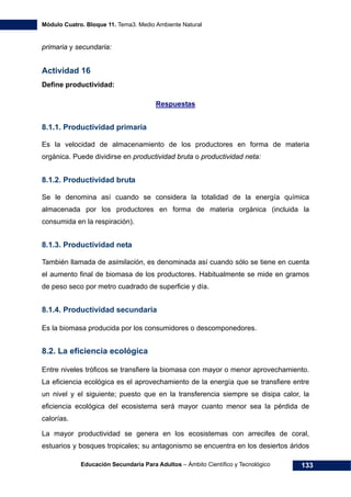 Módulo Cuatro. Bloque 11. Tema3. Medio Ambiente Natural
Educación Secundaria Para Adultos – Ámbito Científico y Tecnológico 133
primaria y secundaria:
Actividad 16
Define productividad:
Respuestas
8.1.1. Productividad primaria
Es la velocidad de almacenamiento de los productores en forma de materia
orgánica. Puede dividirse en productividad bruta o productividad neta:
8.1.2. Productividad bruta
Se le denomina así cuando se considera la totalidad de la energía química
almacenada por los productores en forma de materia orgánica (incluida la
consumida en la respiración).
8.1.3. Productividad neta
También llamada de asimilación, es denominada así cuando sólo se tiene en cuenta
el aumento final de biomasa de los productores. Habitualmente se mide en gramos
de peso seco por metro cuadrado de superficie y día.
8.1.4. Productividad secundaria
Es la biomasa producida por los consumidores o descomponedores.
8.2. La eficiencia ecológica
Entre niveles tróficos se transfiere la biomasa con mayor o menor aprovechamiento.
La eficiencia ecológica es el aprovechamiento de la energía que se transfiere entre
un nivel y el siguiente; puesto que en la transferencia siempre se disipa calor, la
eficiencia ecológica del ecosistema será mayor cuanto menor sea la pérdida de
calorías.
La mayor productividad se genera en los ecosistemas con arrecifes de coral,
estuarios y bosques tropicales; su antagonismo se encuentra en los desiertos áridos
 