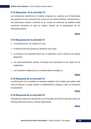 Módulo Cuatro. Bloque 11. Tema3. Medio Ambiente Natural
Educación Secundaria Para Adultos – Ámbito Científico y Tecnológico 136
9.13 Respuesta de la actividad 13
Los productores transforman la materia inorgánica en orgánica por la fotosíntesis
que pasarán de unos consumidores a otros en las cadenas tróficas. Cuando éstos y
los productores mueren o eliminan de su cuerpo los productos de desecho estas
sustancias devuelven al suelo la materia mineral con la participación de los
Descomponedores.
Volver
9.14 Respuesta de la actividad 14
• La fuente primaria de energía es el sol.
• El destino final de la energía es perderse como calor.
• La energía y los nutrientes pasan de un organismo a otro a través de la cadena
alimenticia.
• Los descomponedores extraen la energía que permanece en los restos de los
organismos.
• Los nutrientes inorgánicos son reciclados pero la energía no.
Volver
9.15 Respuesta de la actividad 15
La disminución en la cantidad de biomasa resultado de la materia que gasta cada
nivel en fabricar su propia materia y transformarla en energía y calor en el proceso
de respiración
Volver
9.16 Respuesta de la actividad 16
Velocidad de producción de biomasa, es el resultado de dividir la biomasa inicial y la
biomasa final transcurrido un tiempo determinado
Volver
 